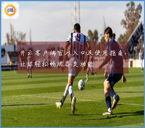 开云客户端官方入口及使用指南，让你轻松畅玩各类功能