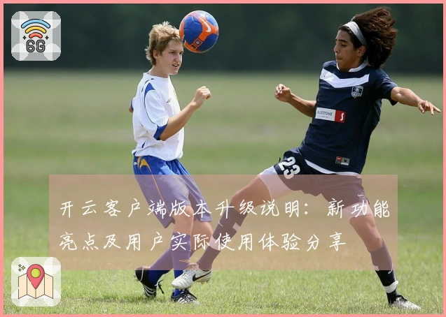 开云客户端版本升级说明：新功能亮点及用户实际使用体验分享